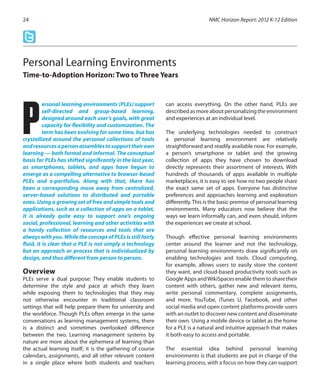 ersonal learning environments (PLEs) support
self-directed and group-based learning,
designed around each user’s goals, with great
capacity for flexibility and customization. The
term has been evolving for some time, but has
crystallized around the personal collections of tools
andresourcesapersonassemblestosupporttheirown
learning — both formal and informal. The conceptual
basis for PLEs has shifted significantly in the last year,
as smartphones, tablets, and apps have begun to
emerge as a compelling alternative to browser-based
PLEs and e-portfolios. Along with that, there has
been a corresponding move away from centralized,
server-based solutions to distributed and portable
ones. Using a growing set of free and simple tools and
applications, such as a collection of apps on a tablet,
it is already quite easy to support one’s ongoing
social, professional, learning and other activities with
a handy collection of resources and tools that are
always with you. While the concept of PLEs is still fairly
fluid, it is clear that a PLE is not simply a technology
but an approach or process that is individualized by
design, and thus different from person to person.
Overview
PLEs serve a dual purpose: They enable students to
determine the style and pace at which they learn
while exposing them to technologies that they may
not otherwise encounter in traditional classroom
settings that will help prepare them for university and
the workforce. Though PLEs often emerge in the same
conversations as learning management systems, there
is a distinct and sometimes overlooked difference
between the two. Learning management systems by
nature are more about the ephemera of learning than
the actual learning itself; it is the gathering of course
calendars, assignments, and all other relevant content
in a single place where both students and teachers
can access everything. On the other hand, PLEs are
described as more about personalizing the environment
and experiences at an individual level.
The underlying technologies needed to construct
a personal learning environment are relatively
straightforward and readily available now. For example,
a person’s smartphone or tablet and the growing
collection of apps they have chosen to download
directly represents their assortment of interests. With
hundreds of thousands of apps available in multiple
marketplaces, it is easy to see how no two people share
the exact same set of apps. Everyone has distinctive
preferences and approaches learning and exploration
differently.This is the basic premise of personal learning
environments. Many educators now believe that the
ways we learn informally can, and even should, inform
the experiences we create at school.
Though effective personal learning environments
center around the learner and not the technology,
personal learning environments draw significantly on
enabling technologies and tools. Cloud computing,
for example, allows users to easily store the content
they want, and cloud-based productivity tools such as
Google Apps andWikiSpaces enable them to share their
content with others, gather new and relevant items,
write personal commentary, complete assignments,
and more. YouTube, iTunes U, Facebook, and other
social media and open content platforms provide users
with an outlet to discover new content and disseminate
their own. Using a mobile device or tablet as the home
for a PLE is a natural and intuitive approach that makes
it both easy to access and portable.
The essential idea behind personal learning
environments is that students are put in charge of the
learning process, with a focus on how they can support
NMC Horizon Report: 2012 K-12 Edition24
Personal Learning Environments
Time-to-Adoption Horizon: Two to Three Years
P
 