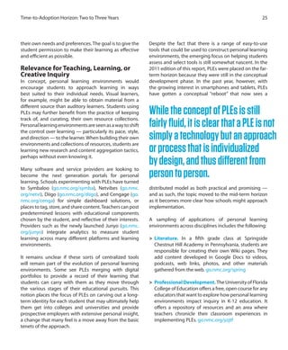 their own needs and preferences.The goal is to give the
student permission to make their learning as effective
and efficient as possible.
Relevance for Teaching, Learning, or
Creative Inquiry
In concept, personal learning environments would
encourage students to approach learning in ways
best suited to their individual needs. Visual learners,
for example, might be able to obtain material from a
different source than auditory learners. Students using
PLEs may further benefit from the practice of keeping
track of, and curating, their own resource collections.
Personallearningenvironmentsareseenasawaytoshift
the control over learning — particularly its pace, style,
and direction — to the learner.When building their own
environments and collections of resources, students are
learning new research and content aggregation tactics,
perhaps without even knowing it.
Many software and service providers are looking to
become the next generation portals for personal
learning. Schools experimenting with PLEs have turned
to Symbaloo (go.nmc.org/symba), Netvibes (go.nmc.
org/netvi), Diigo (go.nmc.org/diigo), and Cengage (go.
nmc.org/cenga) for simple dashboard solutions, or
places to tag, store, and share content.Teachers can post
predetermined lessons with educational components
chosen by the student, and reflective of their interests.
Providers such as the newly launched Junyo (go.nmc.
org/junyo) integrate analytics to measure student
learning across many different platforms and learning
environments.
It remains unclear if these sorts of centralized tools
will remain part of the evolution of personal learning
environments. Some see PLEs merging with digital
portfolios to provide a record of their learning that
students can carry with them as they move through
the various stages of their educational pursuits. This
notion places the focus of PLEs on carving out a long-
term identity for each student that may ultimately help
them get into colleges and universities and provide
prospective employers with extensive personal insight,
a change that many feel is a move away from the basic
tenets of the approach.
Despite the fact that there is a range of easy-to-use
tools that could be used to construct personal learning
environments, the emerging focus on helping students
assess and select tools is still somewhat nascent. In the
2011 edition of this report, PLEs were placed on the far-
term horizon because they were still in the conceptual
development phase. In the past year, however, with
the growing interest in smartphones and tablets, PLEs
have gotten a conceptual “reboot” that now sees a
distributed model as both practical and promising —
and as such, the topic moved to the mid-term horizon
as it becomes more clear how schools might approach
implementation.
A sampling of applications of personal learning
environments across disciplines includes the following:
>	 Literature. In a fifth grade class at Springside
Chestnut Hill Academy in Pennsylvania, students are
responsible for creating their own Wiki pages. They
add content developed in Google Docs to videos,
podcasts, web links, photos, and other materials
gathered from the web. go.nmc.org/spring
>	 Professional Development. The University of Florida
College of Education offers a free, open course for any
educators that want to explore how personal learning
environments impact inquiry in K-12 education. It
offers a repository of resources and an area where
teachers chronicle their classroom experiences in
implementing PLEs. go.nmc.org/yzjtf
25Time-to-Adoption Horizon: Two to Three Years
WhiletheconceptofPLEsisstill
fairlyfluid,itisclearthataPLEisnot
simplyatechnologybutanapproach
orprocessthatisindividualized
bydesign,andthusdifferentfrom
persontoperson.
 