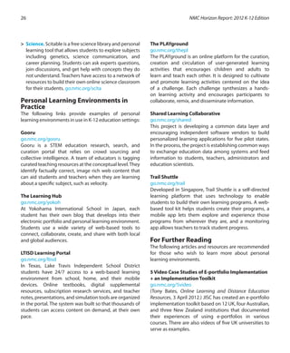 >	 Science. Scitable is a free science library and personal
learning tool that allows students to explore subjects
including genetics, science communication, and
career planning. Students can ask experts questions,
join discussions, and get help with concepts they do
not understand. Teachers have access to a network of
resources to build their own online science classroom
for their students. go.nmc.org/scita
Personal Learning Environments in
Practice
The following links provide examples of personal
learning environments in use in K-12 education settings:
Gooru
go.nmc.org/gooru
Gooru is a STEM education research, search, and
curation portal that relies on crowd sourcing and
collective intelligence. A team of educators is tagging
curated teaching resources at the conceptual level.They
identify factually correct, image rich web content that
can aid students and teachers when they are learning
about a specific subject, such as velocity.
The Learning Hub
go.nmc.org/yokoh
At Yokohama International School in Japan, each
student has their own blog that develops into their
electronic portfolio and personal learning environment.
Students use a wide variety of web-based tools to
connect, collaborate, create, and share with both local
and global audiences.
LTISD Learning Portal
go.nmc.org/ltisd
In Texas, Lake Travis Independent School District
students have 24/7 access to a web-based learning
environment from school, home, and their mobile
devices. Online textbooks, digital supplemental
resources, subscription research services, and teacher
notes, presentations, and simulation tools are organized
in the portal. The system was built so that thousands of
students can access content on demand, at their own
pace.
The PLAYground
go.nmc.org/thepl
The PLAYground is an online platform for the curation,
creation and circulation of user-generated learning
activities that encourages children and adults to
learn and teach each other. It is designed to cultivate
and promote learning activities centered on the idea
of a challenge. Each challenge synthesizes a hands-
on learning activity and encourages participants to
collaborate, remix, and disseminate information.
Shared Learning Collaborative
go.nmc.org/shared
This project is developing a common data layer and
encouraging independent software vendors to build
personalized learning applications for five pilot states.
In the process, the project is establishing common ways
to exchange education data among systems and feed
information to students, teachers, administrators and
education scientists.
Trail Shuttle
go.nmc.org/trail
Developed in Singapore, Trail Shuttle is a self-directed
learning platform that uses technology to enable
students to build their own learning programs. A web-
based tool kit helps students create their programs, a
mobile app lets them explore and experience those
programs from wherever they are, and a monitoring
app allows teachers to track student progress.
For Further Reading
The following articles and resources are recommended
for those who wish to learn more about personal
learning environments.
5 Video Case Studies of E-portfolio Implementation
+ an Implementation Toolkit
go.nmc.org/5video
(Tony Bates, Online Learning and Distance Education
Resources, 3 April 2012.) JISC has created an e-portfolio
implementation toolkit based on 12 UK, four Australian,
and three New Zealand institutions that documented
their experiences of using e-portfolios in various
courses. There are also videos of five UK universities to
serve as examples.
NMC Horizon Report: 2012 K-12 Edition26
 