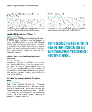 27Time-to-Adoption Horizon: Two to Three Years
Happly For iPad Helps Curious Kids Discover
The Web…Safely
go.nmc.org/happl
(Sarah Perez, Tech Crunch, 17 April 2012.) This article
explores the new iPad app “Happly,” a collection of
original and curated content for kids, including online
videos, games, and stories. The app focuses on subjects
that children deem fun (dinosaurs, outer space, etc.) and
integrates educational features and information.
Preparing Students to Learn Without Us
go.nmc.org/prepa
(Will Richardson, ASCD Educational Leadership, February
2012.) This article emphasizes how teaching can be
geared toward the specific interests of each individual
student, making topics more relevant and interesting.
As our culture moves toward customization of gadgets,
playlists, and search results that reflect each individual’s
taste, many education models are becoming more
individually focused.
Students Want Personalized Learning, Mobile
Technology
go.nmc.org/stuwan
(Laura Devaney, eSchool News, 26 April 2012.) A recent
study facilitated by Project Tomorrow shows students’
and parents’ approval of in-class mobile devices to
support more personalized learning experiences. This
article provides specific examples of how students are
using technology to learn new concepts, including via
social media platforms.
TED’s New Site Turns Any YouTube Video Into a
Lesson
go.nmc.org/tednew
(Sarah Kessler, Mashable, 25 April 2012.) TED’s new
online “flip it” tool allows users to take any YouTube
video, add supplemental content and resources, and
track participation and responses to create a complete
lesson, which has direct implications for personalized
learning. This article includes images depicting an
example of a finished video lesson.
This Time It’s Personal
go.nmc.org/thistime
(Jennifer Demski, The Journal, 4 January 2012.) This
article emphasizes the crucial role of changing the
current classroom infrastructure to make it more
student-centered in order to incorporate technology
in a transformative way. The author states that
incorporating new technological tools into outdated
teacher-centered structures will not be effective.
Manyeducatorsnowbelievethatthe
wayswelearninformallycan,and
evenshould,informtheexperiences
wecreateatschool.
 