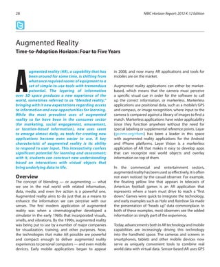 ugmented reality (AR), a capability that has
been around for some time, is shifting from
what once required rooms of equipment to a
set of simple-to-use tools with tremendous
potential. The layering of information
over 3D space produces a new experience of the
world, sometimes referred to as “blended reality,”
bringing with it new expectations regarding access
to information and new opportunities for learning.
While the most prevalent uses of augmented
reality so far have been in the consumer sector
(for marketing, social engagement, amusement,
or location-based information), new uses seem
to emerge almost daily, as tools for creating new
applications become even easier to use. A key
characteristic of augmented reality is its ability
to respond to user input. This interactivity confers
significant potential for learning and assessment;
with it, students can construct new understanding
based on interactions with virtual objects that
bring underlying data to life.
Overview
The concept of blending — or augmenting — what
we see in the real world with related information,
data, media, and even live action is a powerful one.
Augmented reality aims to do just that as a means to
enhance the information we can perceive with our
senses. The first modern application of augmented
reality was when a cinematographer developed a
simulator in the early 1960s that incorporated visuals,
smells, and vibrations. By the 1990s, augmented reality
was being put to use by a number of major companies
for visualization, training, and other purposes. Now,
the technologies that make AR possible are powerful
and compact enough to deliver augmented reality
experiences to personal computers — and even mobile
devices. Early mobile applications began to appear
in 2008, and now many AR applications and tools for
mobiles are on the market.
Augmented reality applications can either be marker-
based, which means that the camera must perceive
a specific visual cue in order for the software to call
up the correct information, or markerless. Markerless
applications use positional data, such as a mobile’s GPS
and compass, or image recognition, where input to the
camera is compared against a library of images to find a
match. Markerless applications have wider applicability
since they function anywhere without the need for
special labeling or supplemental reference points. Layar
(go.nmc.org/rfomi) has been a leader in this space
with augmented reality applications for the Android
and iPhone platforms. Layar Vision is a markerless
application of AR that makes it easy to develop apps
that can recognize real world objects and overlay
information on top of them.
In the commercial and entertainment sectors,
augmentedrealityhasbeenusedsoeffectively,itisoften
not even noticed by the casual observer. For example,
the floating yellow line that appears in telecasts of
American football games is an AR application that
represents where a team must drive to reach a “first
down.” Games were quick to integrate the technology,
and early examples such as Halo and Rainbow Six made
the presentation of “heads up” data commonplace. In
both of these examples, most observers see the added
information as simply part of the experience.
Today,advancementsbothinARtechnologyandmobile
capabilities are increasingly driving this technology
into the handheld space. The cameras and screens in
smartphones, tablets and other mobile devices now
serve as uniquely convenient tools to combine real
world data with virtual data. Sensor-based AR uses GPS
NMC Horizon Report: 2012 K-12 Edition28
Augmented Reality
Time-to-Adoption Horizon: Four to Five Years
A
 