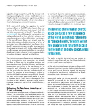 capability, image recognition, and the devices’ built-
in compasses to pinpoint where a mobile device is on
the planet and where its camera is pointing, and then
use that information to overlay relevant facts, data, or
visuals at appropriate points on the screen.
While augmented reality has appeared in several
previous editions of the NMC Horizon Report, always on
the mid- or far-term horizon, what makes it fresh this
year is the announcement of Google’s Project Glass (go.
nmc.org/proje). Up until this point, many augmented
reality products and services relied on webcams and
smartphone cameras to layer information over images.
In the case of Project Glass, users actually wear the
device; information, entertainment, and a variety of
content are layered directly into their line of vision. Since
Google’s announcement, a growing list of companies is
stepping up to compete with similar products of their
own.The popular sportswear line Oakley, for example, is
already planning the release of its own heads-up display
technology, designed especially to aid athletes.
The most common uses of augmented reality currently
are in entertainment and marketing, but schools
are likely to follow as the technology matures and
becomes even more simplified. Museum and cultural
organizations are the first of the learning sectors to
frequently and effectively use augmented reality,
and the lessons learned there are easily applicable to
schools. For example, a groundbreaking project by
the City of Philadelphia Department of Public Records
has used sensor-based augmented reality as a way
to showcase some 93,000 historic photographs from
the city’s archives. Working with geographic services
company, Azavea, they mapped the entire PhillyHistory
collection.
Relevance for Teaching, Learning, or
Creative Inquiry
One of the most promising aspects of augmented reality
is that it can be used for visual and highly interactive
forms of learning, allowing the overlay of data onto
the real world. Augmented reality is an active, not a
passive technology; students can use it to construct
new understanding based on interactions with virtual
objects that bring underlying data to life as it responds
to user input. Dynamic processes, extensive datasets,
and objects too large or too small to be manipulated
can be brought into a student’s personal space at a
scale and in a form easy to understand and work with.
Students find connections between their lives and their
education through the addition of a contextual layer.
The ability to transfer learning from one context to
another is a significant skill, one that AR can facilitate in
its overt use of context and layering.
ARthatreliesonmobiledevicesleveragesanincreasingly
ubiquitous tool that is blurring the boundaries between
formal and informal learning. Indeed, the potential
for just-in-time learning and exploration is a deeply
compelling aspect of this technology.
Augmented reality has strong potential to provide
powerful, contextual, in situ learning experiences
and serendipitous exploration and discovery of the
connected nature of information in the real world. One
of the easiest ways to visualize that potential is the ease
with which it can make invisible things visible, such
as the X-ray pictures or the preparatory drawings of a
centuries-old painting, or to restore things to a previous
state, such as illustrating the way the Berlin Wall
appeared before it was torn down. Most of the activity
happening in this area is taking place in universities and
at museums, but the work going on there can easily
be transferred to K-12 settings. Museums commonly
use simple AR tools to provide straightforward, yet
29Time-to-Adoption Horizon: Four to Five Years
Thelayeringofinformationover3D
spaceproducesanewexperience
oftheworld,sometimesreferredto
as“blendedreality,”bringingwithit
newexpectationsregardingaccess
toinformationandnewopportunities
forlearning.
 