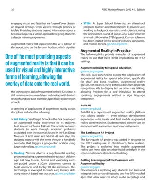 engagingvisualsandfactsthatare“layered”overobjects
or physical settings when viewed through phones or
tablets. Providing students layered information about a
historical object is a simple approach to giving students
a deeper learning experience.
Augmented reality first appeared in the 2010 edition of
this report, also on the far-term horizon, which signifies
the technology’s lack of movement in the K-12 sector. It
still remains a consumer-driven technology with limited
research and use case examples specifically occurring in
schools.
A sampling of applications of augmented reality across
disciplines includes the following:
>	 Art History. San Diego’s School in the Park developed
an augmented reality experience for its students
built around a Chinese folktale. The activity required
students to work through academic problems
associated with the materials found in the San Diego
Museum of Art’s Asian Art Exhibit. At each step, the
students interact with the items through a handheld
computer that triggers a geographic location using
Layar technology. go.nmc.org/sandi
>	 Reading. “Letters Alive” is a supplemental reading
program utilizing augmented reality to teach children
ages 4-8 how to read. Animal and vocabulary cards
are placed under a 3Cam document camera to
build sentences and display 3D like animations. This
technology is leveraged to teach early literacy skills
using research based best practices. go.nmc.org/letter
>	 STEM. At Super School University, an afterschool
program, teachers and students from 34 countries are
working as backpack journalists and scientists, using
the uninhabited island of Santa Luzia, Cape Verde for
a virtual collaborative STEM project. Custom software
has been created for the project websites, computers,
and mobile devices. go.nmc.org/stem
Augmented Reality in Practice
The following links provide examples of augmented
reality in use that have direct implications for K-12
settings.
Augmented Reality for Special Education
go.nmc.org/augme
This wiki was launched to explore the applications of
augmented reality for special education, specifically
for deaf and blind students. Augmented reality
glasses, for instance, have potential to serve as speech
recognition aids to display text as others are talking,
allowing freedom for a deaf individual to attend
speaking engagements without a sign language
interpreter.
BuildAR
go.nmc.org/build
BuildAR is a Layar-based augmented reality platform
that allows people — even without development
experience — to create and host mobile augmented
reality content online. Student-created content can be
enhanced with augmented reality in creative ways.
The Earthquake AR Project
go.nmc.org/earthq
The Earthquake AR project was started in response to
the 2011 earthquake in Christchurch, New Zealand.
The project is exploring how mobile augmented
reality can reveal data sets that would be helpful in the
reconstruction of a demolished building.
Getting Learning out of the Classroom with
Augmented Reality
go.nmc.org/getti
One educator is exploring ways students can learn and
interpret their surroundings using two free GPS-enabled
apps that allow users to attach audio recordings and
NMC Horizon Report: 2012 K-12 Edition30
Oneofthemostpromisingaspects
ofaugmentedrealityisthatitcanbe
usedforvisualandhighlyinteractive
formsoflearning,allowingthe
overlayofdataontotherealworld.
 