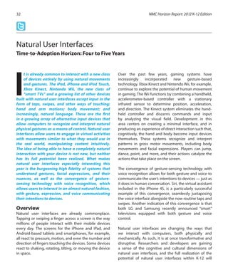 t is already common to interact with a new class
of devices entirely by using natural movements
and gestures. The iPad, iPhone and iPod Touch,
Xbox Kinect, Nintendo Wii, the new class of
“smart TVs” and a growing list of other devices
built with natural user interfaces accept input in the
form of taps, swipes, and other ways of touching;
hand and arm motions; body movement; and
increasingly, natural language. These are the first
in a growing array of alternative input devices that
allow computers to recognize and interpret natural
physical gestures as a means of control. Natural user
interfaces allow users to engage in virtual activities
with movements similar to what they would use in
the real world, manipulating content intuitively.
The idea of being able to have a completely natural
interaction with your device is not new, but neither
has its full potential been realized. What makes
natural user interfaces especially interesting this
year is the burgeoning high fidelity of systems that
understand gestures, facial expressions, and their
nuances, as well as the convergence of gesture-
sensing technology with voice recognition, which
allows users to interact in an almost natural fashion,
with gesture, expression, and voice communicating
their intentions to devices.
Overview
Natural user interfaces are already commonplace.
Tapping or swiping a finger across a screen is the way
millions of people interact with their mobile devices
every day. The screens for the iPhone and iPad, and
Android-based tablets and smartphones, for example,
all react to pressure, motion, and even the number and
direction of fingers touching the devices. Some devices
react to shaking, rotating, tilting, or moving the device
in space.
Over the past few years, gaming systems have
increasingly incorporated new gesture-based
technology. Xbox Kinect and Nintendo Wii, for example,
continue to explore the potential of human movement
in gaming. The Wii functions by combining a handheld,
accelerometer-based controller with a stationary
infrared sensor to determine position, acceleration,
and direction. The Kinect system eliminates the hand-
held controller and discerns commands and input
by analyzing the visual field. Development in this
area centers on creating a minimal interface, and in
producing an experience of direct interaction such that,
cognitively, the hand and body become input devices
themselves. These systems recognize and interpret
patterns in gross motor movements, including body
movements and facial expressions. Players can jump,
dance, point, and more, and their actions catalyze the
actions that take place on the screen.
The convergence of gesture-sensing technology with
voice recognition allows for both gesture and voice to
communicate the user’s intentions to devices — just as
it does in human conversation. Siri, the virtual assistant
included in the iPhone 4S, is a particularly successful
example of this convergence, seamlessly juxtaposing
the voice interface alongside the now routine taps and
swipes. Another indication of this convergence is that
both LG and Samsung recently announced “smart”
televisions equipped with both gesture and voice
control.
Natural user interfaces are changing the ways that
we interact with computers, both physically and
mechanically. As such, it is at once transformative and
disruptive. Researchers and developers are gaining
a sense of the cognitive and cultural dimensions of
natural user interfaces, and the full realization of the
potential of natural user interfaces within K-12 will
NMC Horizon Report: 2012 K-12 Edition32
Natural User Interfaces
Time-to-Adoption Horizon: Four to Five Years
I
 