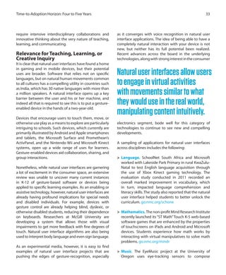 require intensive interdisciplinary collaborations and
innovative thinking about the very nature of teaching,
learning, and communicating.
Relevance for Teaching, Learning, or
Creative Inquiry
It is clear that natural user interfaces have found a home
in gaming and in mobile devices, but their potential
uses are broader. Software that relies not on specific
languages, but on natural human movements common
to all cultures has a compelling utility in countries such
as India, which has 30 native languages with more than
a million speakers. A natural interface opens up a key
barrier between the user and his or her machine, and
indeed all that is required to see this is to put a gesture-
enabled device in the hands of a two-year-old.
Devices that encourage users to touch them, move, or
otherwise use play as a means to explore are particularly
intriguing to schools. Such devices, which currently are
primarily illustrated by Android and Apple smartphones
and tablets, the Microsoft Surface and Promethean’s
ActivPanel, and the Nintendo Wii and Microsoft Kinect
systems, open up a wide range of uses for learners.
Gesture-enabled devices aid collaboration, sharing, and
group interactions.
Nonetheless, while natural user interfaces are garnering
a lot of excitement in the consumer space, an extensive
review was unable to uncover many current instances
in K-12 of gesture-based software or devices being
applied to specific learning examples. As an enabling or
assistive technology, however, natural user interfaces are
already having profound implications for special needs
and disabled individuals. For example, devices with
gesture control are already helping blind, dyslexic, or
otherwise disabled students, reducing their dependence
on keyboards. Researchers at McGill University are
developing a system that allows those with visual
impairments to get more feedback with fine degrees of
touch. Natural user interface algorithms are also being
used to interpret body language and even sign language.
As an experimental media, however, it is easy to find
examples of natural user interface projects that are
pushing the edges of gesture-recognition, especially
as it converges with voice recognition in natural user
interface applications. The idea of being able to have a
completely natural interaction with your device is not
new, but neither has its full potential been realized.
Recent advances across the board in the underlying
technologies,alongwithstronginterestintheconsumer
electronics segment, bode well for this category of
technologies to continue to see new and compelling
developments.
A sampling of applications for natural user interfaces
across disciplines includes the following:
>	 Language. SchoolNet South Africa and Microsoft
worked with Lakeside Park Primary in rural KwaZulu-
Natal to test English language acquisition through
the use of Xbox Kinect gaming technology. The
evaluation study conducted in 2011 recorded an
overall marked improvement in vocabulary, which
in turn, impacted language comprehension and
literacy skills. The study also reported that the natural
user interface helped students to better unlock the
curriculum. go.nmc.org/schone
>	 Mathematics. The non-profit Mind Research Institute
recently launched its “ST Math”Touch K-5 web-based
software games that are enhanced by the properties
of touchscreens on iPads and Android and Microsoft
devices. Students experience how math works by
interacting with virtual manipulatives to solve math
problems. go.nmc.org/mindr
>	 Music. The EyeMusic project at the University of
Oregon uses eye-tracking sensors to compose
33Time-to-Adoption Horizon: Four to Five Years
Naturaluserinterfacesallowusers
toengageinvirtualactivities
withmovementssimilartowhat
theywoulduseintherealworld,
manipulatingcontentintuitively.
 