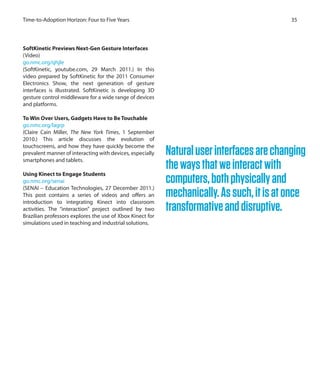 35Time-to-Adoption Horizon: Four to Five Years
SoftKinetic Previews Next-Gen Gesture Interfaces
(Video)
go.nmc.org/qhjle
(SoftKinetic, youtube.com, 29 March 2011.) In this
video prepared by SoftKinetic for the 2011 Consumer
Electronics Show, the next generation of gesture
interfaces is illustrated. SoftKinetic is developing 3D
gesture control middleware for a wide range of devices
and platforms.
To Win Over Users, Gadgets Have to Be Touchable
go.nmc.org/lagrp
(Claire Cain Miller, The New York Times, 1 September
2010.) This article discusses the evolution of
touchscreens, and how they have quickly become the
prevalent manner of interacting with devices, especially
smartphones and tablets.
Using Kinect to Engage Students
go.nmc.org/senai
(SENAI – Education Technologies, 27 December 2011.)
This post contains a series of videos and offers an
introduction to integrating Kinect into classroom
activities. The “interaction” project outlined by two
Brazilian professors explores the use of Xbox Kinect for
simulations used in teaching and industrial solutions.
Naturaluserinterfacesarechanging
thewaysthatweinteractwith
computers,bothphysicallyand
mechanically.Assuch,itisatonce
transformativeanddisruptive.
 