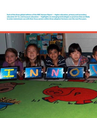 Each of the three global editions of the NMC Horizon Report — higher education, primary and secondary
education (K-12), and museum education — highlights six emerging technologies or practices that are likely
to enter mainstream use with their focus sectors within three adoption horizons over the next five years.
 