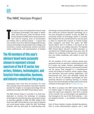 his report is part of a longitudinal research study
of emerging technologies that began in March
2002. Since that time, under the banner of the
HorizonProject,theNMCanditsresearchpartners
have held an ongoing series of conversations
and dialogs with its advisory boards — a group that
now numbers more than 500 technology professionals,
campus technologists, faculty leaders from colleges and
universities, museum professionals, teachers and other
school professionals, and representatives of leading
corporations from more than 30 countries. For more
than a decade, these conversations have been mined to
provide the insights on emerging technology that are
published annually in the NMC Horizon Report series.
The NMC Horizon Project is currently in its tenth year,
dedicated to charting the landscape of emerging
technologies for teaching, learning, and creative inquiry
in education globally. In 2008, the NMC added to the
three main NMC Horizon Reports a new series of regional
and sector-based studies, called the NMC Technology
Outlooks, with the dual goals of understanding how
technology is being absorbed using a smaller lens, and
also noting the contrasts between technology use in
one area compared to another. To date, the NMC has
conducted studies of technology uptake in Australia,
New Zealand, the UK, and Iberoamerica, and has plans
in place to expand that research to Central Europe,
India, Singapore, and Brazil. This report, the NMC
Horizon Report: 2012 K-12 Edition, is the fourth in the
series focusing on pre-college education. The flagship
NMC Horizon Report, focused on higher education, is
translated into multiple languages every year. Over all
editions, the readership of the reports is estimated at
over one million worldwide, with readers in over 100
countries.
The 46 members of this year’s advisory board were
purposely chosen to represent a broad spectrum of the
K-12 sector; key writers, thinkers, technologists, and
futuristsfromeducation,business,andindustryrounded
out the group. They engaged in a comprehensive
review and analysis of research, articles, papers, blogs,
and interviews; discussed existing applications, and
brainstormed new ones; and ultimately ranked the
items on the list of candidate technologies for their
potential relevance to teaching, learning, or creative
inquiry. This work took place entirely online and may be
reviewed on the project wiki at k12.wiki.nmc.org.
The effort to produce the NMC Horizon Report: 2012
K-12 Edition began in February 2012, and concluded
when the report was released in June 2012, a period
of four months. The six technologies and applications
that emerged at the top of the final rankings — two
per adoption horizon — are detailed in the preceding
chapters.
Each of those chapters includes detailed descriptions,
links to active demonstration projects, and a wide
NMC Horizon Report: 2012 K-12 Edition36
The NMC Horizon Project
T
The46membersofthisyear’s
advisoryboardwerepurposely
chosentorepresentabroad
spectrumoftheK-12sector;key
writers,thinkers,technologists,and
futuristsfromeducation,business,
andindustryroundedoutthegroup.
 