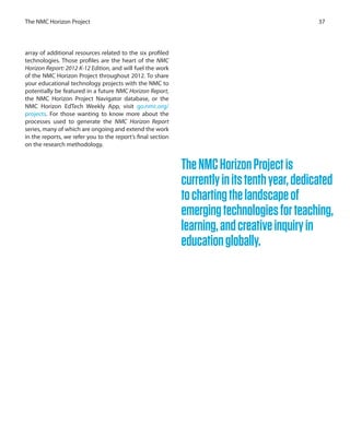 array of additional resources related to the six profiled
technologies. Those profiles are the heart of the NMC
Horizon Report: 2012 K-12 Edition, and will fuel the work
of the NMC Horizon Project throughout 2012. To share
your educational technology projects with the NMC to
potentially be featured in a future NMC Horizon Report,
the NMC Horizon Project Navigator database, or the
NMC Horizon EdTech Weekly App, visit go.nmc.org/
projects. For those wanting to know more about the
processes used to generate the NMC Horizon Report
series, many of which are ongoing and extend the work
in the reports, we refer you to the report’s final section
on the research methodology.
37The NMC Horizon Project
TheNMCHorizonProjectis
currentlyinitstenthyear,dedicated
tochartingthelandscapeof
emergingtechnologiesforteaching,
learning,andcreativeinquiryin
educationglobally.
 