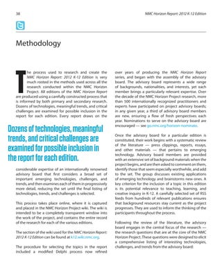 he process used to research and create the
NMC Horizon Report: 2012 K-12 Edition is very
much rooted in the methods used across all the
research conducted within the NMC Horizon
Project. All editions of the NMC Horizon Report
are produced using a carefully constructed process that
is informed by both primary and secondary research.
Dozens of technologies, meaningful trends, and critical
challenges are examined for possible inclusion in the
report for each edition. Every report draws on the
considerable expertise of an internationally renowned
advisory board that first considers a broad set of
important emerging technologies, challenges, and
trends, and then examines each of them in progressively
more detail, reducing the set until the final listing of
technologies, trends, and challenges is selected.
This process takes place online, where it is captured
and placed in the NMC Horizon Project wiki. The wiki is
intended to be a completely transparent window into
the work of the project, and contains the entire record
of the research for each of the various editions.
The section of the wiki used for the NMC Horizon Report:
2012 K-12 Edition can be found at k12.wiki.nmc.org.
The procedure for selecting the topics in the report
included a modified Delphi process now refined
over years of producing the NMC Horizon Report
series, and began with the assembly of the advisory
board. The advisory board represents a wide range
of backgrounds, nationalities, and interests, yet each
member brings a particularly relevant expertise. Over
the decade of the NMC Horizon Project research, more
than 500 internationally recognized practitioners and
experts have participated on project advisory boards;
in any given year, a third of advisory board members
are new, ensuring a flow of fresh perspectives each
year. Nominations to serve on the advisory board are
encouraged — see go.nmc.org/horizon-nominate.
Once the advisory board for a particular edition is
constituted, their work begins with a systematic review
of the literature — press clippings, reports, essays,
and other materials — that pertains to emerging
technology. Advisory board members are provided
with an extensive set of background materials when the
projectbegins,andarethenaskedtocommentonthem,
identify those that seem especially worthwhile, and add
to the set. The group discusses existing applications
of emerging technology and brainstorms new ones. A
key criterion for the inclusion of a topic in this edition
is its potential relevance to teaching, learning, and
creative inquiry in K-12. A carefully selected set of RSS
feeds from hundreds of relevant publications ensures
that background resources stay current as the project
progresses. They are used to inform the thinking of the
participants throughout the process.
Following the review of the literature, the advisory
board engages in the central focus of the research —
the research questions that are at the core of the NMC
Horizon Project.These questions were designed to elicit
a comprehensive listing of interesting technologies,
challenges, and trends from the advisory board:
NMC Horizon Report: 2012 K-12 Edition38
Methodology
T
Dozensoftechnologies,meaningful
trends,andcriticalchallengesare
examinedforpossibleinclusionin
thereportforeachedition.
 