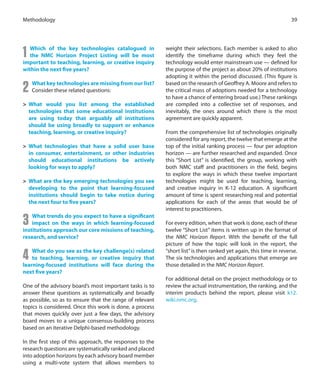 1 Which of the key technologies catalogued in
the NMC Horizon Project Listing will be most
important to teaching, learning, or creative inquiry
within the next five years?
2 What key technologies are missing from our list?
Consider these related questions:
>	 What would you list among the established
technologies that some educational institutions
are using today that arguably all institutions
should be using broadly to support or enhance
teaching, learning, or creative inquiry?
>	 What technologies that have a solid user base
in consumer, entertainment, or other industries
should educational institutions be actively
looking for ways to apply?
>	 What are the key emerging technologies you see
developing to the point that learning-focused
institutions should begin to take notice during
the next four to five years?
3 What trends do you expect to have a significant
impact on the ways in which learning-focused
institutions approach our core missions of teaching,
research, and service?
4 What do you see as the key challenge(s) related
to teaching, learning, or creative inquiry that
learning-focused institutions will face during the
next five years?
One of the advisory board’s most important tasks is to
answer these questions as systematically and broadly
as possible, so as to ensure that the range of relevant
topics is considered. Once this work is done, a process
that moves quickly over just a few days, the advisory
board moves to a unique consensus-building process
based on an iterative Delphi-based methodology.
In the first step of this approach, the responses to the
research questions are systematically ranked and placed
into adoption horizons by each advisory board member
using a multi-vote system that allows members to
weight their selections. Each member is asked to also
identify the timeframe during which they feel the
technology would enter mainstream use — defined for
the purpose of the project as about 20% of institutions
adopting it within the period discussed. (This figure is
based on the research of Geoffrey A. Moore and refers to
the critical mass of adoptions needed for a technology
to have a chance of entering broad use.) These rankings
are compiled into a collective set of responses, and
inevitably, the ones around which there is the most
agreement are quickly apparent.
From the comprehensive list of technologies originally
considered for any report, the twelve that emerge at the
top of the initial ranking process — four per adoption
horizon — are further researched and expanded. Once
this “Short List” is identified, the group, working with
both NMC staff and practitioners in the field, begins
to explore the ways in which these twelve important
technologies might be used for teaching, learning,
and creative inquiry in K-12 education. A significant
amount of time is spent researching real and potential
applications for each of the areas that would be of
interest to practitioners.
For every edition, when that work is done, each of these
twelve “Short List” items is written up in the format of
the NMC Horizon Report. With the benefit of the full
picture of how the topic will look in the report, the
“short list”is then ranked yet again, this time in reverse.
The six technologies and applications that emerge are
those detailed in the NMC Horizon Report.
For additional detail on the project methodology or to
review the actual instrumentation, the ranking, and the
interim products behind the report, please visit k12.
wiki.nmc.org.
39Methodology
 