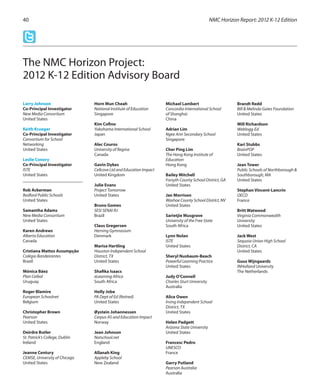 NMC Horizon Report: 2012 K-12 Edition40
The NMC Horizon Project:
2012 K-12 Edition Advisory Board
Larry Johnson
Co-Principal Investigator
New Media Consortium
United States
Keith Krueger
Co-Principal Investigator
Consortium for School
Networking
United States	
Leslie Conery
Co-Principal Investigator
ISTE
United States
Rob Ackerman
Bedford Public Schools
United States
Samantha Adams
New Media Consortium
United States
Karen Andrews
Alberta Education
Canada
Cristiana Mattos Assumpção
Colégio Bandeirantes
Brazil
Mónica Báez
Plan Ceibal
Uruguay
Roger Blamire
European Schoolnet
Belgium
Christopher Brown
Pearson
United States
Deirdre Butler
St. Patrick’s College, Dublin
Ireland
Jeanne Century
CEMSE, University of Chicago
United States
Horn Mun Cheah
National Institute of Education
Singapore
Kim Cofino
Yokohama International School
Japan
Alec Couros
University of Regina
Canada
Gavin Dykes
Cellcove Ltd and Education Impact
United Kingdom
Julie Evans
Project Tomorrow
United States
Bruno Gomes
SESI SENAI RJ
Brazil
Claus Gregersen
Herning Gymnasium
Denmark
Marisa Hartling
Houston Independent School
District, TX
United States
Shafika Isaacs
eLearning Africa
South Africa
Holly Jobe
PA Dept of Ed (Retired)
United States
Øystein Johannessen
Cerpus AS and Education Impact
Norway
Jean Johnson
Notschool.net
England
Allanah King
Appleby School
New Zealand
Michael Lambert
Concordia International School
of Shanghai
China
Adrian Lim
Ngee Ann Secondary School
Singapore
Cher Ping Lim
The Hong Kong Institute of
Education
Hong Kong
Bailey Mitchell
Forsyth County School District, GA
United States
Jan Morrison
Washoe County School DistrIct, NV
United States
Sarietjie Musgrave
University of the Free State
South Africa
Lynn Nolan
ISTE
United States
Sheryl Nusbaum-Beach
Powerful Learning Practice
United States
Judy O’Connell
Charles Sturt University
Australia
Alice Owen
Irving Independent School
District, TX
United States
Helen Padgett
Arizona State University
United States
Francesc Pedro
UNESCO
France
Garry Putland
Pearson Australia
Australia
Brandt Redd
Bill & Melinda Gates Foundation
United States
Will Richardson
Weblogg-Ed
United States
Kari Stubbs
BrainPOP
United States
Jean Tower
Public Schools of Northborough &
Southborough, MA
United States
Stephan Vincent-Lancrin
OECD
France
Britt Watwood
Virginia Commonwealth
University
United States
Jack West
Sequoia Union High School
District, CA
United States
Guus Wijngaards
INHolland University
The Netherlands
 