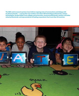 The NMC and its research partners have held an ongoing series of conversations and dialogs with
its advisory boards — a group that now numbers more than 500 technology professionals, campus
technologists, faculty leaders from colleges and universities, museum professionals, teachers and other
school professionals, and representatives of leading corporations from more than 30 countries.
 