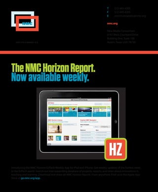 NMC
T	 512-445-4200
F	 512-445-4205
E	 communications@nmc.org
nmc.org
New Media Consortium
6101 West Courtyard Drive
Building One, Suite 100
Austin, Texas USA 78730ISBN 978-0-9846601-4-8
TheNMCHorizonReport.
Nowavailableweekly.
HZHZ
Introducing the NMC Horizon EdTech Weekly App for iPad and iPhone. Get weekly updates of the hottest news
in the EdTech world. Search our ever-expanding database of projects, reports, and news about innovations in
teaching and learning. Download and share all NMC Horizon Reports. From anywhere. Find us in the Apple App
Store at go.nmc.org/app.
 