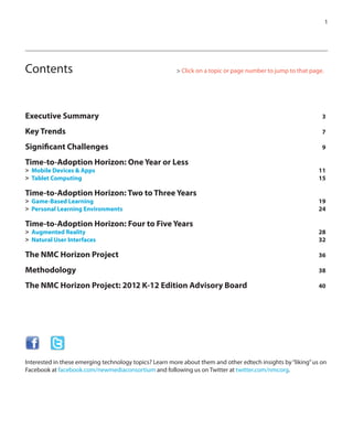 1
Executive Summary 	 3
Key Trends 	 7
Significant Challenges 	 9
Time-to-Adoption Horizon: One Year or Less
>	 Mobile Devices & Apps	 11
>	 Tablet Computing	 15
Time-to-Adoption Horizon: Two to Three Years	
>	 Game-Based Learning	 19
>	 Personal Learning Environments	 24	
Time-to-Adoption Horizon: Four to Five Years
>	 Augmented Reality	 28	
>	 Natural User Interfaces 	 32	
The NMC Horizon Project 	 36	
Methodology 	 38	
The NMC Horizon Project: 2012 K-12 Edition Advisory Board 	 40	
Contents 		 	 	 	 > Click on a topic or page number to jump to that page.
Interested in these emerging technology topics? Learn more about them and other edtech insights by“liking”us on
Facebook at facebook.com/newmediaconsortium and following us on Twitter at twitter.com/nmcorg.
 