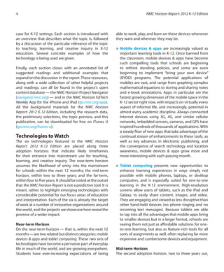 case for K-12 settings. Each section is introduced with
an overview that describes what the topic is, followed
by a discussion of the particular relevance of the topic
to teaching, learning, and creative inquiry in K-12
education. Several concrete examples of how the
technology is being used are given.
Finally, each section closes with an annotated list of
suggested readings and additional examples that
expand on the discussion in the report.These resources,
along with a wide collection of other helpful projects
and readings, can all be found in the project’s open
content database — the NMC Horizon Project Navigator
(navigator.nmc.org) — and in the NMC Horizon EdTech
Weekly App for the iPhone and iPad (go.nmc.org/app).
All the background materials for the NMC Horizon
Report: 2012 K-12 Edition, including the research data,
the preliminary selections, the topic preview, and this
publication, can be downloaded for free on iTunes U
(go.nmc.org/itunes-u).
Technologies to Watch
The six technologies featured in the NMC Horizon
Report: 2012 K-12 Edition are placed along three
adoption horizons that indicate likely timeframes
for their entrance into mainstream use for teaching,
learning, and creative inquiry. The near-term horizon
assumes the likelihood of entry into the mainstream
for schools within the next 12 months; the mid-term
horizon, within two to three years; and the far-term,
within four to five years. It should be noted at the outset
that the NMC Horizon Report is not a predictive tool. It is
meant, rather, to highlight emerging technologies with
considerable potential for our focus areas of education
and interpretation. Each of the six is already the target
of work at a number of innovative organizations around
the world, and the projects we showcase here reveal the
promise of a wider impact.
Near-term Horizon
On the near-term horizon — that is, within the next 12
months—aretworelatedbutdistinctcategories:mobile
devices & apps and tablet computing. These two sets of
technologies have become a pervasive part of everyday
life in much of the world, and are growing everywhere.
Students have ever-increasing expectations of being
able to work, play, and learn on these devices whenever
they want and wherever they may be.
>	 Mobile devices & apps are increasingly valued as
important learning tools in K-12. Once banned from
the classroom, mobile devices & apps have become
such compelling tools that schools are beginning
to rethink standing policies, and some are even
beginning to implement “bring your own device”
(BYOD) programs. The potential applications of
mobiles are vast, and range from graphing complex
mathematical equations to storing and sharing notes
and e-book annotations. Apps in particular are the
fastest growing dimension of the mobile space in the
K-12 sector right now, with impacts on virtually every
aspect of informal life, and increasingly, potential in
almost every academic discipline. Always-connected
Internet devices using 3G, 4G, and similar cellular
networks, imbedded sensors, cameras, and GPS have
inspired hundreds of thousands of applications. With
a steady flow of new apps that take advantage of the
continual stream of enhancements to these tools, as
well as key advances in electronic publishing, and
the convergence of search technology and location
awareness, mobile devices & apps grow more and
more interesting with each passing month.
>	 Tablet computing presents new opportunities to
enhance learning experiences in ways simply not
possible with mobile phones, laptops, or desktop
computers, and is especially suited for one-to-one
learning in the K-12 environment. High-resolution
screens allow users of tablets, such as the iPad and
Galaxy, to easily share content, images, and video.
They are engaging and viewed as less disruptive than
other hand-held devices (no phone ringing and no
incoming text messages). Because tablets are able
to tap into all the advantages that mobile apps bring
to smaller devices but in a larger format, schools are
seeing them not just as affordable solutions for one-
to-one learning, but also as feature-rich tools for all
sorts of assignments as well, often replacing far more
expensive and cumbersome devices and equipment.
Mid-term Horizon
The second adoption horizon, two to three years out,
NMC Horizon Report: 2012 K-12 Edition4
 