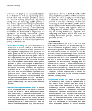 is where we will begin to see widespread adoptions
of two technologies that are experiencing growing
interest within K-12 education: game-based learning
and personal learning environments. Educational
gaming brings an increasingly credible promise to
make learning experiences more engaging for students,
while at the same time improving important skills,
such as collaboration, creativity, and critical thinking.
Over the past year, the definition of personal learning
environments has transcended its original ties and
dependence on learning management systems.
Personal learning environments (PLEs) have come to
refer to any collection of resources and content that
students have chosen to use in directing their own
learning, at their own pace.
>	 Game-based learning has gained more traction in
recent years as research continues to demonstrate its
effectiveness for learning. Games for education span
the range from single-player or small-group card and
board games all the way to massively multiplayer
online games and alternate reality games. Those at
the single-player or small-group end of the spectrum
are easy to integrate into the curriculum, and have
long been an option in many schools; but the greatest
potential of games for learning lies in their ability to
foster collaboration and engage students deeply in
the process of learning. Currently, the integration
of games into K-12 is largely driven by individual
educators who are motivated to experiment with
gaming at school. There is a small but growing set of
organizations that partner with schools to help them
design or implement games, but until a way is found
to marshal resources more effectively in support of
game-based learning, it will remain on the mid-term
horizon.
>	 Personal learning environments (PLEs), as outlined
in this year’s report, refer to the personal collections
of tools and resources a person assembles to support
their own learning — both formal and informal. The
conceptual basis for PLEs has shifted significantly
in the last year, as smartphones, tablets, and apps
have begun to emerge as a compelling alternative
to browser-based PLEs and e-portfolios. There has
been a corresponding move away from centralized,
server-based solutions to distributed and portable
ones. Despite the use of the word ‘environment’ in
the name, the notion of a physical or virtual space
is somewhat irrelevant to a PLE. The goal is for
students to have more control over how they learn
in school, just as they do at home, and for teachers
to set expectations that their students will be actively
engaged in designing and supporting their own
learning strategies. Personal learning environments
rely on enabling technologies, especially cloud
computing and mobile devices, that make the
learning environment portable, networked, and
personally relevant.
Far-term Horizon
On the far-term horizon, set at four to five years away
from widespread adoption, are augmented reality and
natural user interfaces. Augmented reality is an intuitive
doorway through which data can be easily attached to
real world objects, settings, and processes in a way that
facilitates a deeper understanding of what is being seen.
Natural user interfaces make the technology we use far
simpler and easier to use than ever before. Interfaces
that react to touch, movement, voice, and even facial
expressions are fundamentally changing how we
interact with our devices — and our expectations for
them. These technologies are several years away from
mainstream use, but already it is clear that their impact
will be significant, despite the lack of well-documented
K-12 project examples. The high level of interest and
investment in both areas are clear indicators that they
are worth following closely.
>	 Augmented reality (AR) refers to the layering
of information over a view or representation of
the normal world, offering users the ability to
access place-based information in ways that are
compellingly intuitive. Augmented reality brings
significant potential to supplement information
delivered via computers, mobile devices, video, and
even the printed book. Adding to the experience,
most of the current tools do this in ways that the
user can control and manipulate in real-time. While
augmented reality is much simpler to create and use
now than ever before, it is still several years away
from widespread adoption in schools, although
5Executive Summary
 