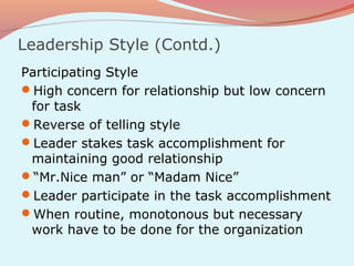 Leadership Style (Contd.)
Participating Style
High concern for relationship but low concern
 for task
Reverse of telling style
Leader stakes task accomplishment for
 maintaining good relationship
“Mr.Nice man” or “Madam Nice”
Leader participate in the task accomplishment
When routine, monotonous but necessary
 work have to be done for the organization
 