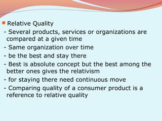 Relative Quality
- Several products, services or organizations are
 compared at a given time
- Same organization over time
- be the best and stay there
- Best is absolute concept but the best among the
 better ones gives the relativism
- for staying there need continuous move
- Comparing quality of a consumer product is a
 reference to relative quality
 