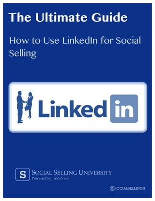 The Ultimate Guide
How to Use LinkedIn for Social
Selling



                                                                                     "

                                                                                     "




            s              SOCIAL SELLING UNIVERSITY
                           Powered by InsideView
                                                                                                                                !"#"$ % & ' "
"""""""""""""""""""""""""""""""""""""""""""     www.socialsellingu.com @SOCIALSELLINGU
"                            """""""""""""""""""""""""""""()*"+)",-'"./01'230"4)5"6)7/%8"6'88/0&"9"7):;5/&<+"30-/2'=/'*">?!>"
 