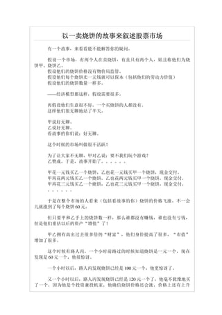 以一卖烧饼的故事来叙述股票市场
   有一个故事，来看看能不能解答你的疑问。

   假设一个市场，有两个人在卖烧饼，有且只有两个人，姑且称他们为烧
饼甲、烧饼乙。
   假设他们的烧饼价格没有物价局监管。
   假设他们每个烧饼卖一元钱就可以保本（包括他们的劳动力价值）
   假设他们的烧饼数量一样多。

   ——经济模型都这样，假设需要很多。

   再假设他们生意很不好，一个买烧饼的人都没有。
   这样他们很无聊地站了半天。　　

   甲说好无聊。　　　　
   乙说好无聊。　　
   看故事的你们说：好无聊。　　

   这个时候的市场叫做很不活跃！　　

   为了让大家不无聊，甲对乙说：要不我们玩个游戏？
   乙赞成。于是，故事开始了。。。。。。　　　

   甲花一元钱买乙一个烧饼，乙也花一元钱买甲一个烧饼，现金交付。
   甲再花两元钱买乙一个烧饼，乙也花两元钱买甲一个烧饼，现金交付。
   甲再花三元钱买乙一个烧饼，乙也花三元钱买甲一个烧饼，现金交付。
   。。。。。。　　　　

   于是在整个市场的人看来（包括看故事的你）烧饼的价格飞涨，不一会
儿就涨到了每个烧饼 60 元。

   但只要甲和乙手上的烧饼数一样，那么谁都没有赚钱，谁也没有亏钱，
但是他们重估以后的资产“增值”了！

   甲乙拥有高出过去很多倍的“财富”，他们身价提高了很多，“市值”
增加了很多。　　　　

   这个时候有路人丙，一个小时前路过的时候知道烧饼是一元一个，现在
发现是 60 元一个，他很惊讶。　　　　

   一个小时以后，路人丙发现烧饼已经是 100 元一个，他更惊讶了。

   又一个小时以后，路人丙发现烧饼已经是 120 元一个了，他毫不犹豫地买
了一个，因为他是个投资兼投机家，他确信烧饼价格还会涨，价格上还有上升
 