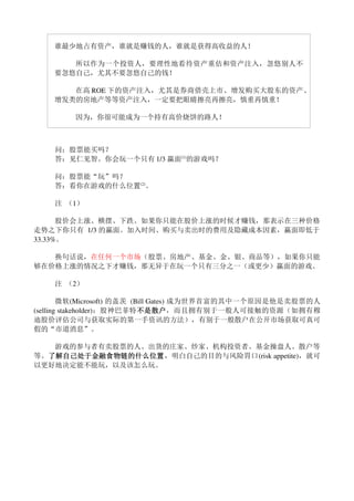 谁最少地占有资产，谁就是赚钱的人，谁就是获得高收益的人！　　

       所以作为一个投资人，要理性地看待资产重估和资产注入，忽悠别人不
    要忽悠自己，尤其不要忽悠自己的钱！　　

       在高 ROE 下的资产注入，尤其是券商借壳上市、增发购买大股东的资产、
    增发类的房地产等等资产注入，一定要把眼睛擦亮再擦亮，慎重再慎重！

        因为，你很可能成为一个持有高价烧饼的路人！



    问：股票能买吗？
    答：见仁见智。你会玩一个只有 1/3 赢面(1)的游戏吗？

    问：股票能“玩”吗？
    答：看你在游戏的什么位置(2)。

    注 （1）

      股价会上涨、横摆、下跌。如果你只能在股价上涨的时候才赚钱，那表示在三种价格
走势之下你只有 1/3 的赢面。加入时间、购买与卖出时的费用及隐藏成本因素，赢面即低于
33.33%。

   换句话说，在任何一个市场（股票、房地产、基金、金、银、商品等），如果你只能
够在价格上涨的情况之下才赚钱，那无异于在玩一个只有三分之一（或更少）赢面的游戏。

    注 （2）

        微软(Microsoft) 的盖茨 (Bill Gates) 成为世界首富的其中一个原因是他是卖股票的人
                            不是散户，而且拥有别于一般人可接触的资源（如拥有穆
                            不是散户
(selling stakeholder)；股神巴菲特不是散户
迪股价评估公司与获取实际的第一手资讯的方法），有别于一般散户在公开市场获取可真可
假的“市道消息”。

   游戏的参与者有卖股票的人、出货的庄家、炒家、机构投资者、基金操盘人、散户等
等。了解自己处于金融食物链的什么位置
  了解自己处于金融食物链的什么位置，明白自己的目的与风险胃口(risk appetite)，就可
  了解自己处于金融食物链的什么位置
以更好地决定能不能玩，以及该怎么玩。
 