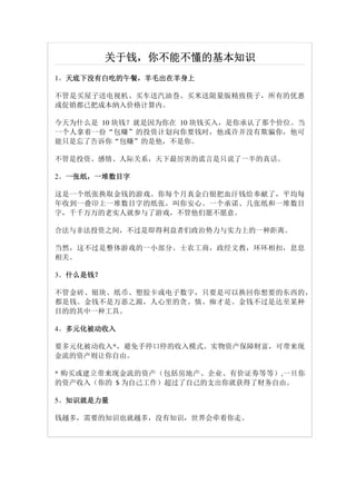 关于钱，
          关于钱，你不能不懂的基本知识
1。天底下没有白吃的午餐，羊毛出在羊身上
  天底下没有白吃的午餐，
  天底下没有白吃的午餐

不管是买屋子送电视机、买车送汽油巻、买米送限量版精致筷子，所有的优惠
或促销都已把成本纳入价格计算内。

今天为什么是 10 块钱？就是因为你在 10 块钱买入，是你承认了那个价位。当
一个人拿着一份“包赚”的投资计划向你要钱时，他或许并没有欺骗你，他可
能只是忘了告诉你“包赚”的是他，不是你。

不管是投资、感情、人际关系，天下最厉害的谎言是只说了一半的真话。

2。一张纸，一堆数目字
  一张纸，
  一张纸

这是一个纸张换取金钱的游戏。你每个月真金白银把血汗钱给奉献了，平均每
年收到一叠印上一堆数目字的纸张，叫你安心。一个承诺、几张纸和一堆数目
字，千千万万的老实人就参与了游戏，不管他们愿不愿意。

合法与非法投资之间，不过是即得利益者们政治势力与实力上的一种距离。

当然，这不过是整体游戏的一小部分。士农工商，政经文教，环环相扣，息息
相关。

3。什么是钱？
  什么是钱？
  什么是钱

不管金砖、银块、纸币、塑胶卡或电子数字，只要是可以换回你想要的东西的，
都是钱。金钱不是万恶之源，人心里的贪、慎、痴才是。金钱不过是达至某种
目的的其中一种工具。

  多元化被动收入
4。多元化被动收入

要多元化被动收入*，避免手停口停的收入模式。实物资产保障财富，可带来现
金流的资产则让你自由。

* 购买或建立带来现金流的资产（包括房地产、企业、有价证劵等等）,一旦你
的资产收入（你的 $ 为自己工作）超过了自己的支出你就获得了财务自由。

  知识就是力量
5。知识就是力量

钱越多，需要的知识也就越多，没有知识，世界会牵着你走。
 