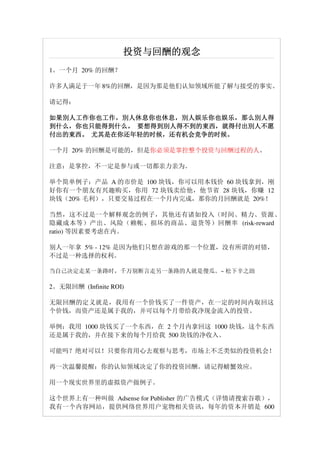 投资与回酬的观念
1。一个月 20% 的回酬？

许多人满足于一年 8%的回酬，是因为那是他们认知领域所能了解与接受的事实。

请记得：

如果別人工作你也工作，別人休息你也休息，別人娱乐你也娱乐，
如果別人工作你也工作 ，別人休息你也休息， 別人娱乐你也娱乐， 那么別人得
到什么，你也只能得到什么。 要想得到別人得不到的東西，
到什么，你也只能得到什么。 要想得到別人得不到的東西，就得付出別人不愿
付出的東西。 尤其是在你还年轻的时候，还有机会竞争的时候。
付出的東西。 尤其是在你还年轻的时候，还有机会竞争的时候。

一个月 20% 的回酬是可能的，但是你必须是掌控整个投资与回酬过程的人。

注意：是掌控，不一定是参与或一切都亲力亲为。

举个简单例子：产品 A 的市价是 100 块钱，你可以用本钱价 60 块钱拿到，刚
好你有一个朋友有兴趣购买，你用 72 块钱卖给他，他节省 28 块钱，你赚 12
块钱（20% 毛利），只要交易过程在一个月内完成，那你的月回酬就是 20%！

当然，这不过是一个解释观念的例子，其他还有诸如投入（时间、精力、资源、
隐藏成本等）产出、风险（赖帐、损坏的商品、退货等）回酬率 (risk-reward
ratio) 等因素要考虑在内。

别人一年拿 5% - 12% 是因为他们只想在游戏的那一个位置，没有所谓的对错，
不过是一种选择的权利。

当自己决定走某一条路时，千万别断言走另一条路的人就是傻瓜。~ 松下辛之助

2。无限回酬 (Infinite ROI)

无限回酬的定义就是，我用有一个价钱买了一件资产，在一定的时间内取回这
个价钱，而资产还是属于我的，并可以每个月带给我净现金流入的投资。

举例：我用 1000 块钱买了一个东西，在 2 个月内拿回这 1000 块钱，这个东西
还是属于我的，并在接下来的每个月给我 500 块钱的净收入。

可能吗？绝对可以！只要你肯用心去观察与思考，市场上不乏类似的投资机会！

再一次温馨提醒：你的认知领域决定了你的投资回酬。请记得螃蟹效应。

用一个现实世界里的虚拟资产做例子。

这个世界上有一种叫做 Adsense for Publisher 的广告模式（详情请搜索谷歌），
我有一个内容网站，提供网络世界用户宠物相关资讯，每年的资本开销是 600
 