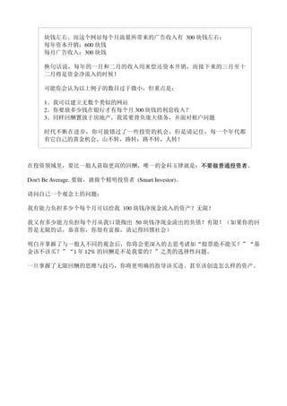 块钱左右。而这个网站每个月流量所带来的广告收入有 300 块钱左右：
     每年资本开销：600 块钱
     每月广告收入：300 块钱

     换句话说，每年的一月和二月的收入用来偿还资本开销，而接下来的三月至十
     二月将是资金净流入的时候！

     可能你会认为以上例子的数目过于微小，但重点是：

     1。我可以建立无数个类似的网站
     2。你要放多少钱在银行才有每个月 300 块钱的利息收入？
     3。同样回酬置放于房地产，我需要背负庞大债务，并面对租户问题

     时代不断在进步，你可能错过了一些投资的机会，但是请记住，每一个年代都
     有它自己的黄金机会。山不转，路转；路不转，人转！



在投资领域里，要比一般人获取更高的回酬，唯一的金科玉律就是：不要做普通投资者
                              不要做普通投资者。
                              不要做普通投资者

Don't Be Average. 要做，就做个精明投资者 (Smart Investor)。

请问自己一个观念上的问题：

我有能力负担多少个每个月可以给我 100 块钱净现金流入的资产？无限！

我又有多少能力负担每个月从我口袋掏出 50 块钱净现金流出的负债？有限！（如果你的回
答是无限的话，恭喜你，你很有富报，请记得回馈社会）

明白并掌握了与一般人不同的观念后，你将会更深入的去思考诸如“股票能不能买？”“基
金该不该买？”“1 年 12% 的回酬是不是我要的？”之类的选择性问题。

一旦掌握了无限回酬的思维与技巧，你将更明确的指导该买进、甚至该创造怎么样的资产。
 