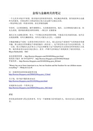金钱与金融相关的笔记
一个人有多少钱并不重要，除非他涉及控制某些组织，制定概念和政策，指导政府和公众最
终为其服务，否则这种巨大财富的真正权力永远都不会被认识到。
~ 财富和权力的一些基本原则，洛克菲勒的战略

年轻时，人们称我赌徒；操作规模稍大，人们称我投资客；现在，人们尊称我为银行家。但
从头到尾，我所做的都是同样的事情。~ 维克多 尼德霍福

我们正从主流模式转移，转入一个在模式及理论的转型期，可能是百花齐放的局面，也许会
出现混淆期，有些人赚取财富，有些人可能失去它们。~ 沈联涛

少数能理解这个系统（支票货币和信用货币）的人，要么是对这个系统所产生的利润非常感
兴趣，要么就是非常依赖这个系统的施舍（政治家），这个阶层的人是不会反对我们的。另
一方面，绝大多数的人氏在智力上不足以理解基于这个系统所衍生出的资本所带来的巨大优
势，他们将承受压迫而且毫无怨言，甚至一声都不会怀疑这个系统损害了他们的利益。 ~
Mayor Rothschild，1863

农民思想的智慧 ：http://howtze.blogspot.com/2010/02/blog-post.html
你的孩子能在 30 岁时退休吗？: http://howtze.blogspot.com/2010/02/30.html
罗素的鸡 ：http://howtze.blogspot.com/2010/02/blog-post_08.html

"Money has never been important to us, but our freedom and the freedom for our children means
everything!" ~ Philip & Lisa H.

以一卖烧饼的故事来叙述股票市场
http://howtze.blogspot.com/2008/02/blog-post_13.html

关于钱，你不能不懂的基本知识
http://howtze.blogspot.com/2011/02/blog-post.html

实现财务自由的一个简单计划
http://howtze.blogspot.com/2008/02/blog-post_1663.html


后记

所有收录的故事与笔记仅供参考，作为一个能够独立思考的成年人，你应该为自己的选择负
责。
 