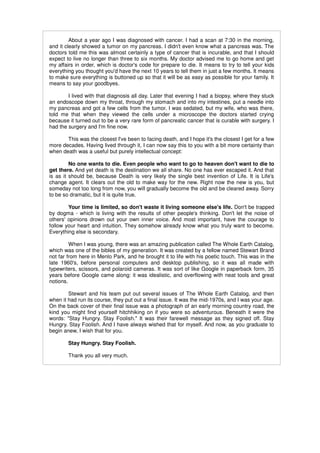 About a year ago I was diagnosed with cancer. I had a scan at 7:30 in the morning,
and it clearly showed a tumor on my pancreas. I didn't even know what a pancreas was. The
doctors told me this was almost certainly a type of cancer that is incurable, and that I should
expect to live no longer than three to six months. My doctor advised me to go home and get
my affairs in order, which is doctor's code for prepare to die. It means to try to tell your kids
everything you thought you'd have the next 10 years to tell them in just a few months. It means
to make sure everything is buttoned up so that it will be as easy as possible for your family. It
means to say your goodbyes.

        I lived with that diagnosis all day. Later that evening I had a biopsy, where they stuck
an endoscope down my throat, through my stomach and into my intestines, put a needle into
my pancreas and got a few cells from the tumor. I was sedated, but my wife, who was there,
told me that when they viewed the cells under a microscope the doctors started crying
because it turned out to be a very rare form of pancreatic cancer that is curable with surgery. I
had the surgery and I'm fine now.

       This was the closest I've been to facing death, and I hope it's the closest I get for a few
more decades. Having lived through it, I can now say this to you with a bit more certainty than
when death was a useful but purely intellectual concept:

         No one wants to die. Even people who want to go to heaven don't want to die to
get there. And yet death is the destination we all share. No one has ever escaped it. And that
is as it should be, because Death is very likely the single best invention of Life. It is Life's
change agent. It clears out the old to make way for the new. Right now the new is you, but
someday not too long from now, you will gradually become the old and be cleared away. Sorry
to be so dramatic, but it is quite true.

        Your time is limited, so don't waste it living someone else's life. Don't be trapped
by dogma - which is living with the results of other people's thinking. Don't let the noise of
others' opinions drown out your own inner voice. And most important, have the courage to
follow your heart and intuition. They somehow already know what you truly want to become.
Everything else is secondary.

         When I was young, there was an amazing publication called The Whole Earth Catalog,
which was one of the bibles of my generation. It was created by a fellow named Stewart Brand
not far from here in Menlo Park, and he brought it to life with his poetic touch. This was in the
late 1960's, before personal computers and desktop publishing, so it was all made with
typewriters, scissors, and polaroid cameras. It was sort of like Google in paperback form, 35
years before Google came along: it was idealistic, and overflowing with neat tools and great
notions.

        Stewart and his team put out several issues of The Whole Earth Catalog, and then
when it had run its course, they put out a final issue. It was the mid-1970s, and I was your age.
On the back cover of their final issue was a photograph of an early morning country road, the
kind you might find yourself hitchhiking on if you were so adventurous. Beneath it were the
words: "Stay Hungry. Stay Foolish." It was their farewell message as they signed off. Stay
Hungry. Stay Foolish. And I have always wished that for myself. And now, as you graduate to
begin anew, I wish that for you.

        Stay Hungry. Stay Foolish.

        Thank you all very much.
 