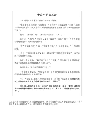 生命中的大石块
     一天,时间管理专家为一群商学院的学生讲课．

     “我们来做个小测验”专家拿出一个加仑的广口瓶放在桌子上,随后,他取
  出一堆拳头大小的石头,把它们一块块地放进瓶子里,直到石块高出瓶口再也放不
  下去了．

     他问：“瓶子满了吗？”所有的学生应道：“满了．”

     他反问：“真的？”说着他从桌子下取出了一桶砾石,倒了一些进去,并敲
  击玻璃壁使砾石填满石块间的间隙．

     “现在瓶子满了吗？”这一次学生有些明白了,“可能还没有．”一位同学
  应道．

     “很好！”他伸手从桌下又拿出一桶沙子,把它慢慢倒进玻璃瓶子．沙子填
  满了石块的所有间隙．

     他又一次问学生：“瓶子满了吗？”“没满！”学生们大声说.然后专家
  拿起一壶水倒进玻璃瓶直到水平与瓶口齐平．

     他望着学生,“这个例子说明了什么？”

     一个学生举手发言：“它告诉我们：无论你的时间表多么紧凑,如果你真
  的再加把劲,你还可以干更多的事！”

                                  如果你不先
     “不．”专家说,“那还不是它的喻意所在．这个例子告诉我们,如果你不先
  把大石块放进瓶子里,那么你就再也无法把它们放进去了
            那么你就再也无法把它们放进去了．
  把大石块放进瓶子里 那么你就再也无法把它们放进去了．

     那么,什么是你生命中的‘大石块’呢？ 你的信仰、学识、梦想？或是和
        什么是你生命中的‘大石块’
        什么是你生命中的        你的信仰、学识、梦想？
  我一样传道授业解惑？切切记得先去处理这些‘大石块’ 否则你会终生错过
  我一样传道授业解惑 ？ 切切记得先去处理这些 ‘ 大石块 ’ ,否则你会终生错过
  了”．




人生是一场非常有趣与具有高度挑战的游戏，因为如果你不自己找出你是来这里干什么的，
你的人生就会被其他人告知，甚至被其他人安排该怎么走完。
 