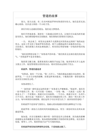 管道的故事
   很久，很久以前，有二位名叫柏波罗和布鲁诺的年轻人，他们是堂兄弟，
雄心勃勃。住在意大利的一个小村子里。

   两位年轻人是最好的朋友。他们是大梦想者。

   他们不停地谈着，渴望有一天能通过某种方式，让他们可以成为村里最
富有的人。他们都很聪明而且很勤奋。他们想他们需要的只是机会。

   一天， 机会来了，村里决定雇两个人把附近河里的水运到村广场的水缸
里去。这份工作交给了柏波罗和布鲁诺。两个人都抓起两只水桶奔向河边。一
天结束后，他们把镇上的水缸都装满了。村里的长辈按每桶一分钱的价钱付钱
给他们。

    "我们的梦想实现了！"布鲁诺声的叫着，"我们简直无法相信我们的好福
气。" 但柏波罗不是非常确信。

   他的背又酸又痛，提那重重的大桶的手也起了泡。他害怕明天早上起来
又要去工作。他发誓要想出更好的办法，将河里的水运到村子里去。

   柏波罗，管道的建造者
   柏波罗，

   "布鲁诺，我有一个计划。"第二天早上，当他们抓起水桶往河边奔时，柏
波罗说，"一天才几分钱的报酬，而要这样来回提水，干脆我们修一条管道将水
从河里引到村里去吧。"

   布鲁诺愣住了。

   "一条管道？谁听说过这样的事？"布鲁诺大声嚷嚷着，"柏波罗，我们有
一份不错的工作。我一天可以提一百桶水。一分钱一桶，一天就是一元钱！我
是富人了！一个星期后，我就可以买双新鞋。一个月后，我就可以买一头母牛。
六个月后，我可以盖一间新房子。我们有全镇最好的工作。我们一周只需工作
五天，每年两周的有薪假期。我们这辈子可以享受生活了！放弃你的管道吧！"

   但柏波罗不是容易气馁的人。他耐心的向他最好的朋友解释这个计划。

   柏波罗将一部份白天的时间用来提桶运水，用另一部份时间以及周未来
建造管道。

   他知道，在岩石般硬的土壤中挖一条管道是多么的艰难。因为他的薪酬
是根据运水的桶数来支付的，他知道他的薪酬在开始的时候会降低。而且他亦
知道，要等 1、2 年，他的管道才会产生可观的效益。

   但柏波罗相信他的梦想终会实现。于是他就去做了。
   但柏波罗相信他的梦想终会实现。于是他就去做了。
 