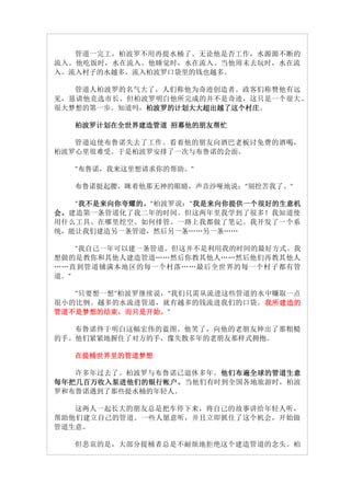管道一完工，柏波罗不用再提水桶了。无论他是否工作，水源源不断的
流入。他吃饭时，水在流入。他睡觉时，水在流入。当他周未去玩时，水在流
入。流入村子的水越多，流入柏波罗口袋里的钱也越多。

   管道人柏波罗的名气大了，人们称他为奇迹创造者。政客们称赞他有远
见，恳请他竞选市长。但柏波罗明白他所完成的并不是奇迹，这只是一个很大、
很大梦想的第一步。知道吗，柏波罗的计划大大超出越了这个村庄
             柏波罗的计划大大超出越了这个村庄。
             柏波罗的计划大大超出越了这个村庄

   柏波罗计划在全世界建造管道 招募他的朋友帮忙

   管道迫使布鲁诺失去了工作。看着他的朋友向酒巴老板讨免费的酒喝，
柏波罗心里很难受。于是柏波罗安排了一次与布鲁诺的会面。

   "布鲁诺，我来这里想请求你的帮助。"

   布鲁诺挺起腰，眯着他那无神的眼睛，声音沙哑地说："别挖苦我了。"

     我不是来向你夸耀的。
    "我不是来向你夸耀的。"柏波罗说："我是来向你提供一个很好的生意机
     我不是来向你夸耀的        我是来向你提供一个很好的生意机
会。 建造第一条管道化了我二年的时间。但这两年里我学到了很多！我知道使
用什么工具、在哪里挖空、如何排管。一路上我都做了笔记。我开发了一个系
统，能让我们建造另一条管道，然后另一条……另一条……

    "我自己一年可以建一条管道。但这并不是利用我的时间的最好方式。我
想做的是教你和其他人建造管道……然后你教其他人……然后他们再教其他人
……直到管道铺满本地区的每一个村落……最后全世界的每一个村子都有管
道。"

   "只要想一想"柏波罗继续说，"我们只需从流进这些管道的水中赚取一点
很小的比例。越多的水流进管道，就有越多的钱流进我们的口袋。我所建造的
                               我所建造的
管道不是梦想的结束，而只是开始。
管道不是梦想的结束，而只是开始。"

   布鲁诺终于明白这幅宏伟的蓝图。他笑了，向他的老朋友伸出了那粗糙
的手。他们紧紧地握住了对方的手，像失散多年的老朋友那样式拥抱。

   在提桶世界里的管道梦想

   许多年过去了。柏波罗与布鲁诺已退休多年。他们布遍全球的管道生意
                         他们布遍全球的管道生意
每年把几百万收入泵进他们的银行帐户。
每年把几百万收入泵进他们的银行帐户 。 当他们有时到全国各地旅游时，柏波
罗和布鲁诺遇到了那些提水桶的年轻人。

   这两人一起长大的朋友总是把车停下来，将自己的故事讲给年轻人听，
帮助他们建立自己的管道。一些人愿意听，并且立即抓住了这个机会，开始做
管道生意。

   但悲哀的是，大部分提桶者总是不耐烦地拒绝这个建造管道的念头。柏
 
