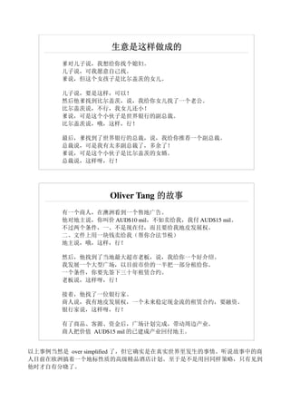 生意是这样做成的
       爹对儿子说，我想给你找个媳妇。
       儿子说，可我愿意自己找。
       爹说，但这个女孩子是比尔盖茨的女儿。

       儿子说，要是这样，可以！
       然后他爹找到比尔盖茨，说，我给你女儿找了一个老公。
       比尔盖茨说，不行，我女儿还小！
       爹说，可是这个小伙子是世界银行的副总裁。
       比尔盖茨说，哦，这样，行！

       最后，爹找到了世界银行的总裁，说，我给你推荐一个副总裁。
       总裁说，可是我有太多副总裁了，多余了！
       爹说，可是这个小伙子是比尔盖茨的女婿。
       总裁说，这样呀，行！




                  Oliver Tang 的故事
       有一个商人，在澳洲看到一个售地广告。
       他对地主说，你叫价 AUD$10 mil，不如卖给我，我付 AUD$15 mil。
       不过两个条件，一、不是现在付，而且要给我地皮发展权。
       二、文件上用一块钱卖给我（帮你合法节税）
       地主说，哦，这样，行！

       然后，他找到了当地最大超市老板，说，我给你一个好介绍。
       我发展一个大型广场，以目前市价的一半把一部分租给你。
       一个条件，你要先签下三十年租赁合约。
       老板说，这样呀，行！

       接着，他找了一位银行家。
       商人说，我有地皮发展权，一个未来稳定现金流的租赁合约，要融资。
       银行家说，这样呀，行！

       有了商品、客源、资金后，广场计划完成，带动周边产业。
       商人把价值 AUD$15 mil 的已建成产业回付地主。


以上事例当然是 over simplified 了，但它确实是在真实世界里发生的事情。听说故事中的商
人目前在欧洲搞着一个地标性质的高级精品酒店计划。至于是不是用回同样策略，只有见到
他时才自有分晓了。
 