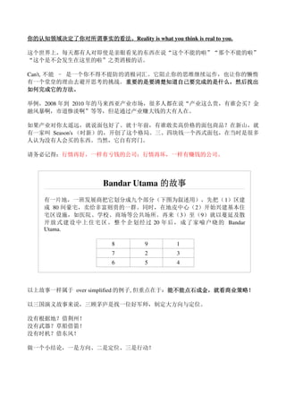 你的认知领域决定了你对所谓事实的看法。
你的认知领域决定了你对所谓事实的看法。Reality is what you think is real to you.

这个世界上，每天都有人对即使是亲眼看见的东西在说“这个不能的啦”“那个不能的啦”
“这个是不会发生在这里的啦”之类消极的话。

Can't, 不能 – 是一个你不得不提防的消极词汇。它阻止你的思维继续运作，也让你的懒惰
有一个堂皇的理由去避开思考的挑战。重要的是要清楚知道自己要完成的是什么，然后找出
                      重要的是要清楚知道自己要完成的是什么，
                      重要的是要清楚知道自己要完成的是什么
如何完成它的方法。
如何完成它的方法。

举例，2008 年到 2010 年的马来西亚产业市场，很多人都在说“产业这么贵，有谁会买？金
融风暴啊，市道惨淡啊”等等，但是通过产业赚大钱的大有人在。

如果产业对你太遥远，就说面包好了。就十年前，有谁敢卖高价格的面包商品？在新山，就
有一家叫 Season's （时新）的，开创了这个格局。三、四块钱一个西式面包，在当时是很多
人认为没有人会买的东西。当然，它自有窍门。

请务必记得：行情再好，一样有亏钱的公司；行情再坏，一样有赚钱的公司。




                      Bandar Utama 的故事
    有一片地，一班发展商把它划分成九个部分（下图为叙述用），先把（ 1）区建
    成 80 间豪宅，卖给非富则贵的一群。同时，在地皮中心（2）开始兴建基本住
    宅区设施，如医院、学校、商场等公共场所。再来（3）至（9）就以蔓延及散
    开 放 式 建设 中上 住宅 区 。 整 个 企 划经 过 20 年后 ， 成 了家 喻 户晓 的 Bandar
    Utama.

                        8         9        1
                        7         2        3
                        6         5        4



以上故事一样属于 over simplified 的例子, 但重点在于：能不能点石成金，就看商业策略！
                                    能不能点石成金，
                                    能不能点石成金 就看商业策略！

以三国演义故事来说，三顾茅庐是找一位好军师，制定大方向与定位。

没有根据地？借荆州！
没有武器？草船借箭！
没有时机？借东风！

做一个小结论，一是方向、二是定位、三是行动！
 