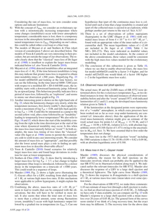 A&A 546, A105 (2012)

      Considering the rate of mass-loss, we now consider some                 hypothesize that (part of) the continuous mass loss is col-
      options and indicate limitations:                                       lected until such a time that a large instability is created and
8)    With the concept of T Blue , we consider an evolutionary op-            (part of) the collected mass is ejected in an explosion, while
      tion with a monotonically increasing temperature where                  perhaps another part returns to the star (cf. Sect. 6.3)?
      some changes (instabilities) occur with lower atmospheric           16) There is a set of observations of yellow supergiants
      temperature, considerable mass is lost, there is a temporary            (hypergiants) in the LMC (Hagen et al. 1981) with esti-
      increase in the atmospheric luminosity and the maximum at-              mated mass losses of from 4 × 10−4 to 4 × 10−2 M yr−1 ,
      tained temperature rises to T Blue . Depending on one’s ideas,          found with an appropriate value of the inner radius of a cir-
      this could be called either a red loop or a blue loop.                  cumstellar shell. The mean logarithmic values of (−)2.40
9)    The models of Meynet et al. and Stothers & Chin (short                  are included in De Jager et al. (1988, Table 1 for
      version of consideration 5 above) are described below. The              NR’s 269–273). They were indicated as doubtful values
      models of Yoon & Cantiello are very interesting in their pro-           not included in the model calculations. In the context of
      cedure, but are outside the range of our observations. The re-          the above considerations, these values could be consistent
      sults clearly show that the “classical” mass-loss of De Jager           with the high mass-loss values needed for the evolutionary
      et al. (1988) is insuﬃent to explain the larger mass-losses             modelling.
      indicated below (cf. also Yoon & Cantiello 2010).                   17) The conclusion of this subsection is given as Table 10,
10)   Meynet et al. (1994) detected instabilities after an integrated         where we see that to enable observed times, the mass loss
      mass-loss of ≈1 M . If the time between instabilities is long           for model m040e020 could be a factor 3–4 higher, and for
      this may indicate that greater mass-loss is required to obtain          model m025e020 one would think of a factor 100 higher
      inter-instability-times of ≈300 years. Magnifying Fig. 23               (−2 in the logarithmic mass loss scale).
      for model m040e020 and looking at the time history, we
      can see the following. In the time interval 6000–7200 years
      with respect to a modiﬁed JD = JD-4 448 000 years, the in-          5.8. Observed mass lost (shell ejection)
      stability starts with a downward luminosity jump, followed
                                                                          The actual mass M and the ZAMS mass of HR 8752 were de-
      by an upward jump. This behaviour possibly indicates ﬁrst a
                                                                          termined above for the evolutionary temperature T Blue at two de-
      period of mass-loss, followed by an “explosion”, and seems
                                                                          ﬁned instances in time: the indicated instances of observed semi-
      to mimic our observation graph in Fig. 19.
                                                                          stability before and after the “event” around 1973, with indicated
11)   Another interesting point is shown on the right-hand side of        luminosities of L1 and L3, using the developed mass-luminosity
      Fig. 23, where the luminosity changes very slowly, while the        relation given in Table 8.
      temperature increases, ﬁrst slowly (stable?), then rapidly to-
      wards a maximum of log T eﬀ = 4.08, and falls back quickly              If the luminosities at the designated points were representa-
                                                                          tive of a “≈stable” atmosphere, in which extra processes have
      to log T eﬀ < 3.98. Could this be interpreted as a jump to the
      second yellow void, after a time followed by an “instability”       been worked out as far as over- resp under-luminosity are con-
      leading to temporarily lower temperatures? We also refer to         cerned (cf. timescales above), then the application of the de-
                                                                          rived mass-luminosity relation might give an estimate of the
      Figs. 14 and 15, which shows the start of the instability com-
      ing from the right in the time direction just at the start of the   (real) actual mass for points L1 of Mactual = 11.78 M and L3
      zone where dynamical instability may occur. Is this when            of Mactual = 10.96 ± 0.09 M (relative to L1), with absolute log-
                                                                          arithmic errors of 0.168 (factor of 1.471) owing to the uncertain-
      the mass-loss must intensify before an “event”?. In both ex-
      amples, the mass loss timing of two times the “classical”           ties in Mbol (cf. Sect. 3). We have assumed that to ﬁrst order the
      value (De Jager et al. 1988) seems to permit the evolution-         temperature does not change.
      ary code to yield in any case interesting results. We consider          The mass lost in the 1973 shell ejection “event” including
      the amount of mass-loss as “appropriate”, and that possibly         the 1980 variations is then 11.78−10.96 ± 0.09 = 0.82 ± 0.09 M
      also the lower actual mass plays a role in ﬁnding an opti-          with an absolute logarithmic error of 0.168.
      mum mass-loss to describe observable eﬀects?
12)   Yoon & Cantiello (2010) found scenarios for relatively              5.9. Mass loss in the Γ1 -Geyser model
      larger mass-loss rates and found large deviations in evolu-
      tion for stars at lower temperatures.                               Maeder (1989) discusses the physical considerations of
13)   Stothers & Chin (2001, Fig. 2) show that by introducing a           LBV outbursts, the reason for the shell ejections on the
      larger mass-loss for log T eﬀ < 3.7, a fast change to higher        timescales involved, which can probably also be applied to the
      temperature (blue loop) is introduced, followed by a slower         star HR 8752 on its blueward evolution along track 4. We indi-
      decay in the temperature on a timescale of ≈1000 years.             cated earlier the relevant timescales for HR 8752. Maeder also
      This could result in a sequence of loops.                           discusses the response of a LBV to a large shell ejection and
14)   Maeder (1989, Fig. 2) shows a light curve illustrating the          a theoretical lightcurve. The light curve from Maeder (1989,
      Γ1 -Geyser eﬀect for a LBV, resulting from shell ejections          Fig. 2) shows the response in B-magnitudes to a shell ejection
      of 1 M at various high mass-loss rates. If this mechanism           of 1 M at various mass-loss rates (mean taken over some ejec-
      were applicable to yellow hypergiants, it might explain the         tion time).
      observations.                                                            For the observations of HR 8752, we make three comments:
15)   Combining the above, mass-loss rates of ≈.01 M yr−1                 1) If our estimate of mass lost (through a shell ejection) is realis-
      seem to lead to results that can be compared with the ob-           tic, we ﬁnd an observed mass ejection of ≈0.82 M . 2) Although
      servations, but this will have to be veriﬁed in more de-            we have only V-data available, we can compare our Fig. 13 with
      tail. It also seems that when the total sum of mass loss            Maeder’s response to a large shell ejection with a mean mass-
      is more than a critical amount, some strong ﬂuctuations             loss over 20 years of 0.05 M /yr. The general form of the curves
      (event, instability?) occur with high luminance output fol-         seem similar if we think of a long recovery time, but the exact
      lowed by a gradual rise in temperature (to T Blue ?). Can one       form may be diﬀerent. 3) The recovery time for the above data
A105, page 18 of 24
 