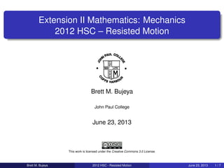 Extension II Mathematics: Mechanics
2012 HSC – Resisted Motion
Brett M. Bujeya
John Paul College
June 23, 2013
This work is licensed under the Creative Commons 3.0 License.
Brett M. Bujeya 2012 HSC - Resisted Motion June 23, 2013 1 / 7
 