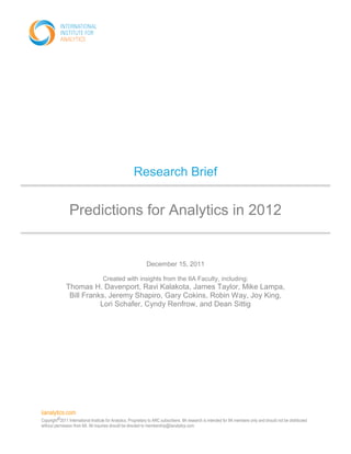 iianalytics.com
Copyright©2011 International Institute for Analytics. Proprietary to ARC subscribers. IIA research is intended for IIA members only and should not be distributed
without permission from IIA. All inquiries should be directed to membership@iianalytics.com.
Research Brief
Predictions for Analytics in 2012
December 15, 2011
Created with insights from the IIA Faculty, including:
Thomas H. Davenport, Ravi Kalakota, James Taylor, Mike Lampa,
Bill Franks, Jeremy Shapiro, Gary Cokins, Robin Way, Joy King,
Lori Schafer, Cyndy Renfrow, and Dean Sittig
 