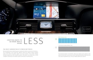 Li-ion



                                                  LE SS
                                                                                         M35h Battery Cells

         CR AF T ING WAYS TO
            DO MORE WHILE
                       USING
                                                                                         Conventional Hybrid Battery Cells


T HE NE X T GENER AT ION OF H Y BRID BAT T ERIE S
Reinventing the luxury hybrid requires a battery that defies conventional limitations.
The composition of the Infiniti M® Hybrid’s lithium-ion battery reduces wasted
space and makes the battery lighter and more compact. The in-dash display                The laminate design of the M35h’s lithium-ion battery cells achieves more
provides battery and other essential system information, and allows you to view          power density than a conventional nickel-metal hydride battery. Meaning more
navigation information and hybrid system information simultaneously.                     trunk space available for you, and less weight added to the vehicle.
 