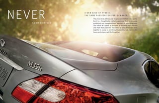 NE VER
   COMPROMISED
                 A NEW KIND OF HYBRID.
                 THE SAME PASSION FOR PERFORMANCE.
                       The vision that defines and shapes each Infiniti is the same.
                       Each is a thoughtfully crafted experience that is personal,
                       emotional, and engages drivers’ passions in surprising ways.
                       The Infiniti M® Hybrid is designed to be more than efficient
                       and more than powerful. It’s crafted to bring these two ideas
                       together in a way no one thought possible, but anyone who
                       loves performance will find inspiring.
 