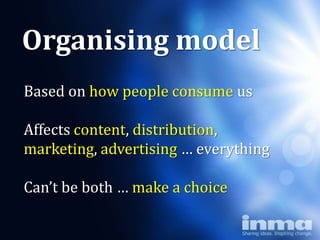 Organising model
Based on how people consume us

Affects content, distribution,
marketing, advertising … everything

Can’t be both … make a choice
 