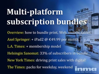 Multi-platform
subscription bundles
Overview: how to bundle print, Web, mobile, tablet
Axel Springer: + iPad2 @ €49.99 per month
L.A. Times: + membership model
Helsingin Sanomat: 33% of subscribers in bundle
New York Times: driving print sales with digital!
The Times: packs for weekday, weekend
 