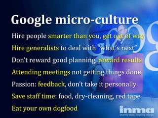 Google micro-culture
Hire people smarter than you, get out of way
Hire generalists to deal with “what’s next”
Don’t reward good planning, reward results
Attending meetings not getting things done
Passion: feedback, don’t take it personally
Save staff time: food, dry-cleaning, red tape
Eat your own dogfood
 