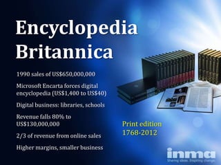 Encyclopedia
Britannica
1990 sales of US$650,000,000
Microsoft Encarta forces digital
encyclopedia (US$1,400 to US$40)
Digital business: libraries, schools
Revenue falls 80% to
US$130,000,000                         Print edition
2/3 of revenue from online sales       1768-2012
Higher margins, smaller business
 