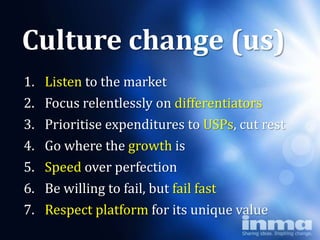 Culture change (us)
1.   Listen to the market
2.   Focus relentlessly on differentiators
3.   Prioritise expenditures to USPs, cut rest
4.   Go where the growth is
5.   Speed over perfection
6.   Be willing to fail, but fail fast
7.   Respect platform for its unique value
 