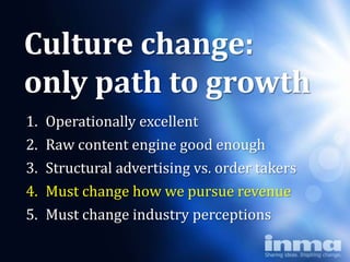 Culture change:
only path to growth
1.   Operationally excellent
2.   Raw content engine good enough
3.   Structural advertising vs. order takers
4.   Must change how we pursue revenue
5.   Must change industry perceptions
 