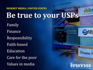 DESERET MEDIA | UNITED STATES


Be true to your USPs
Family
Finance
Responsibility
Faith-based
Education
Care for the poor
Values in media
 