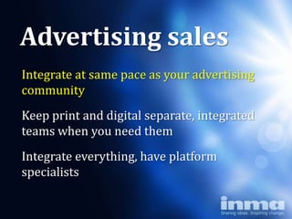 Advertising sales
Integrate at same pace as your advertising
community        Why
teams“newspapers”
Keep print and digital separate, integrated
      when you need them
Integrate everything, have platform
specialists
 