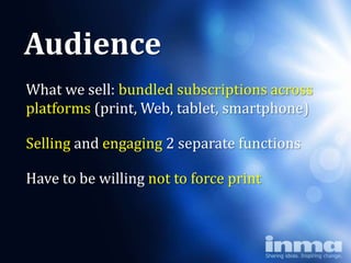 Audience
What we sell: bundled subscriptions across
                 Why
platforms (print, Web, tablet, smartphone)

      “newspapers”
Selling and engaging 2 separate functions

Have to be willing not to force print
 